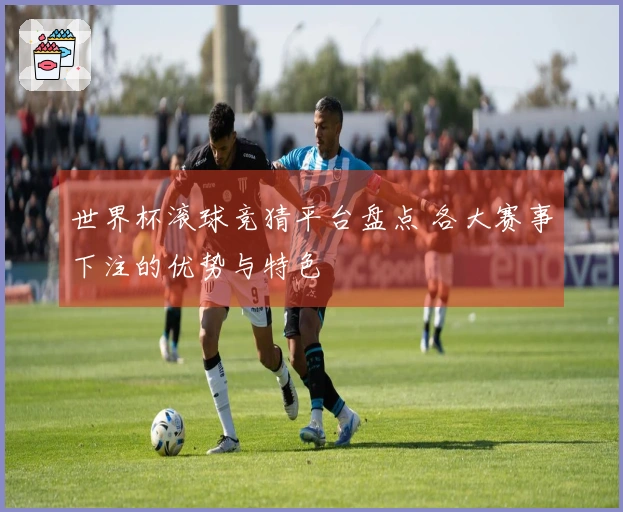 世界杯滚球竞猜平台盘点 各大赛事下注的优势与特色