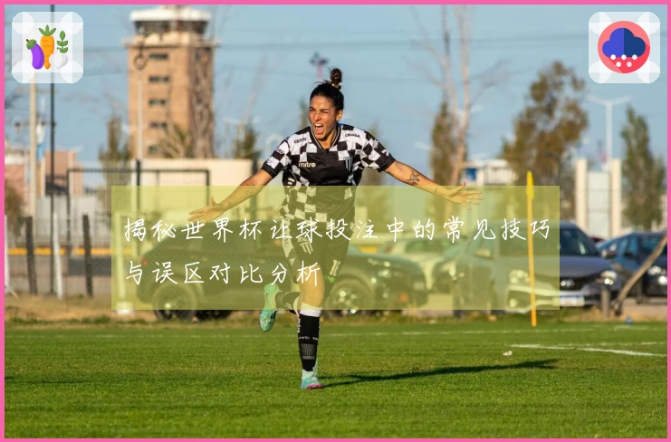 揭秘世界杯让球投注中的常见技巧与误区对比分析