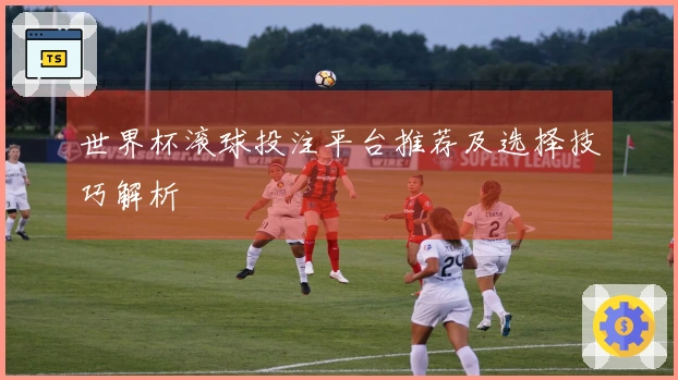 世界杯滚球投注平台推荐及选择技巧解析