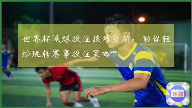 世界杯滚球投注技巧分析，助你轻松玩转赛事投注策略